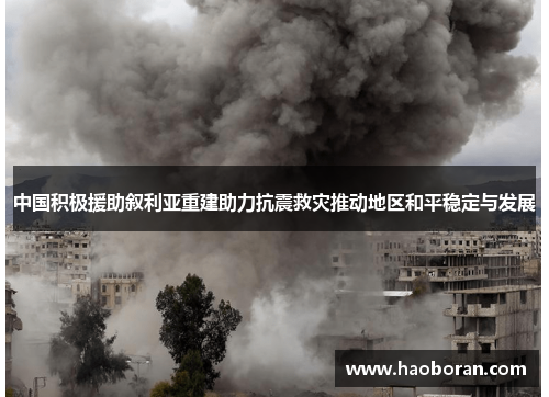 中国积极援助叙利亚重建助力抗震救灾推动地区和平稳定与发展