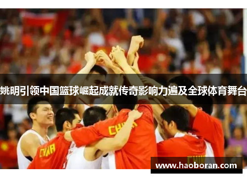 姚明引领中国篮球崛起成就传奇影响力遍及全球体育舞台